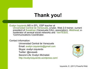 Thank you! Evelyn Izquierdo  MS in EFL,  ESP teacher  at  Universidad Central de Venezuela , e-tutor, Web 2.0 trainer, current  president of  Avealmec  (Venezuela CALL association),  Webhead , e- moderator of   several social networks and  VenTESOL ’Communications Coordinator.  Contact information:  Universidad Central de Venezuela Email:  [email_address] Skype: evelyn.izquierdo Twitter: @eveweb Second Life: Evelyn Michalski http://evelynizquierdo.wordpress.com/   