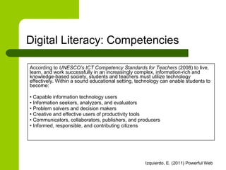 According to  UNESCO’s ICT Competency Standards for Teachers  (2008) to live, learn, and work successfully in an increasingly complex, information-rich and knowledge-based society, students and teachers must utilize technology effectively. Within a sound educational setting, technology can enable students to become: •  Capable information technology users •  Information seekers, analyzers, and evaluators •  Problem solvers and decision makers •  Creative and effective users of productivity tools •  Communicators, collaborators, publishers, and producers •  Informed, responsible, and contributing citizens Digital Literacy: Competencies 