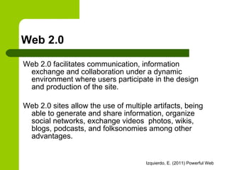 Web 2.0 Web 2.0 facilitates communication, information exchange and collaboration under a dynamic environment where users participate in the design and production of the site. Web 2.0 sites allow the use of multiple artifacts, being able to generate and share information, organize social networks, exchange videos  photos, wikis, blogs, podcasts, and folksonomies among other advantages. 
