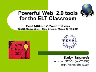 Powerful Web  2.0 tools for the ELT Classroom Best Affiliates’ Presentations TESOL Convention – New Orleans, March 16-19, 2011 Evelyn Izquierdo VenezuelaTESOL (VenTESOL) http://ventesol.ning.com 