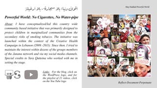Powerful World: No Cigarettes, No Water-pipe


About: I have conceptualized/led this country wide
community based initiative that was primarily designed to
protect children in marginalized communities from the
secondary risks of smoking tobacco. The initiative was
launched within the context of the Creative Health
Campaign in Lebanon (2009 -2011). Since then, I tried to
maintain the interest within dozens of the groups members
of the Janana network and via my social media channels.
Special credits to Yara Qutteina who worked with me in
setting the stage.
‫أرغيلة‬‫بال‬،‫ارة‬‫ج‬‫سي‬‫بال‬:‫نيا‬‫د‬‫ى‬‫قو‬‫أ‬
Reflect-Document-Perpetuate
May Haddad-Powerful World


Links: For the blog, click on
the WordPress logo, and for
the playlist of 21 videos, click
on the You Tube logo
 