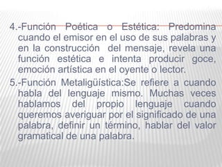 4.-Función Poética o Estética: Predomina
cuando el emisor en el uso de sus palabras y
en la construcción del mensaje, revela una
función estética e intenta producir goce,
emoción artística en el oyente o lector.
5.-Función Metaligüística:Se refiere a cuando
habla del lenguaje mismo. Muchas veces
hablamos del propio lenguaje cuando
queremos averiguar por el significado de una
palabra, definir un término, hablar del valor
gramatical de una palabra.
 