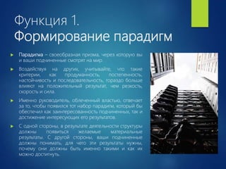 Функция 1.
Формирование парадигм
 Парадигма – своеобразная призма, через которую вы
и ваши подчиненные смотрят на мир.
 Воздействуя на других, учитывайте, что такие
критерии, как продуманность, постепенность,
настойчивость и последовательность, гораздо больше
влияют на положительный результат, чем резкость,
скорость и сила.
 Именно руководитель, облеченный властью, отвечает
за то, чтобы появился тот набор парадигм, который бы
обеспечил как заинтересованность подчиненных, так и
достижение интересующих его результатов.
 С одной стороны, в результате деятельности структуры
должны появиться желаемые материальные
результаты. С другой стороны, ваши подчиненные
должны понимать, для чего эти результаты нужны,
почему они должны быть именно такими и как их
можно достигнуть.
 