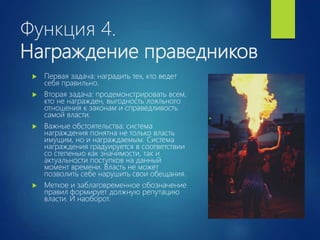Функция 4.
Награждение праведников
 Первая задача: наградить тех, кто ведет
себя правильно.
 Вторая задача: продемонстрировать всем,
кто не награжден, выгодность лояльного
отношения к законам и справедливость
самой власти.
 Важные обстоятельства: система
награждения понятна не только власть
имущим, но и награждаемым. Система
награждения градуируется в соответствии
со степенью как значимости, так и
актуальности поступков на данный
момент времени. Власть не может
позволить себе нарушить свои обещания.
 Меткое и заблаговременное обозначение
правил формирует должную репутацию
власти. И наоборот.
 