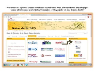 Para comenzar a explicar la tarea de cómo buscar en una base de datos, primero debemos irnos a la página
web de la biblioteca de la salud de la universidad de Sevilla y acceder a la base de datos DIALNET
 
