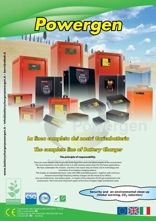 Powergen
www.batterychargerpowergen.it - info@batterychargerpowergen.it - borri@elledi.it




                                                                                            La linea completa dei nostri Caricabatteria

                                                                                                  The complete line of Battery Charger
                                                                                                                                 The principle of responsability.
                                                                                                                                                          
                                                                                                  There are many reasons why we should think about the future and about respect of the environment.
                                                                                                   Yhe most important is to be able to live in it with serenity, preserving it for the future generations .
                                                                                                     We have undertaken this mission : and this is the reason why we invest a lot in technology and
                                                                                                                                  innovation of our battery charging systems .
                                                                                                    The employ of unleaded electronic cards with SMD assembling system , together with continuos
                                                                                                              research around high frequency battery chargers are the result of our efforts.
                                                                                                   Less use of electricity , less battery packs , in respect of the reduction of CO2 gas introduced in the
                                                                                                     environment : this is the most important aspect of the Sirius Chopper Eagle and Batmon series




                                                                                                                                                                    Security and an environmental close-up
                                                                                                                                                                             (Global warming, CO2 reduction)




                                                                                   Conformità alle direttive 89/336/CEE e 72/23/
                                                                                   CEE e marcatura      .
                                                                                   Conformity to the directives 89/336/CEE and
                                                                                   72/23/CEE      . marking
 