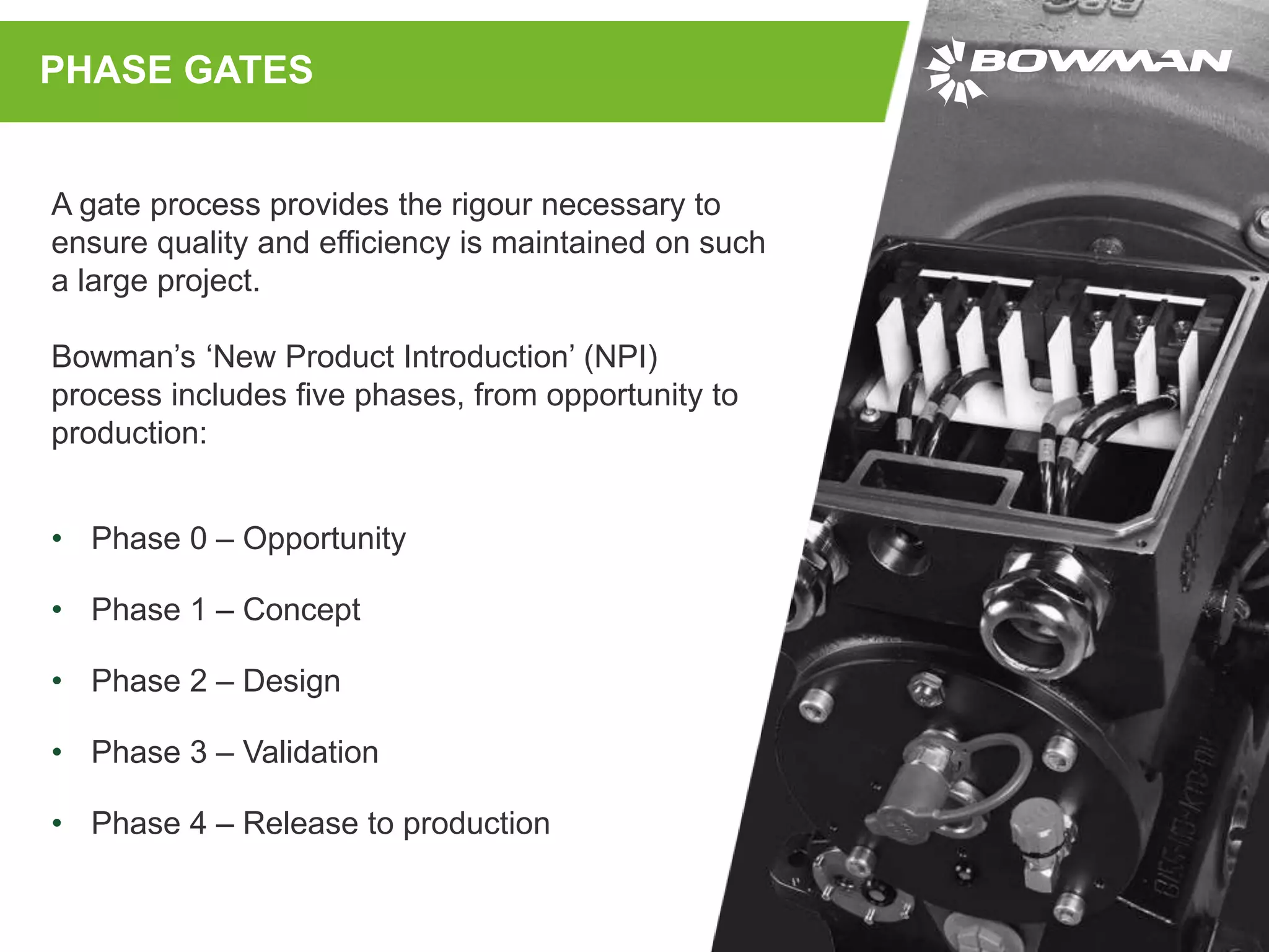 A gate process provides the rigour necessary to
ensure quality and efficiency is maintained on such
a large project.
Bowman’s ‘New Product Introduction’ (NPI)
process includes five phases, from opportunity to
production:
PHASE GATES
• Phase 0 – Opportunity
• Phase 1 – Concept
• Phase 2 – Design
• Phase 3 – Validation
• Phase 4 – Release to production
 