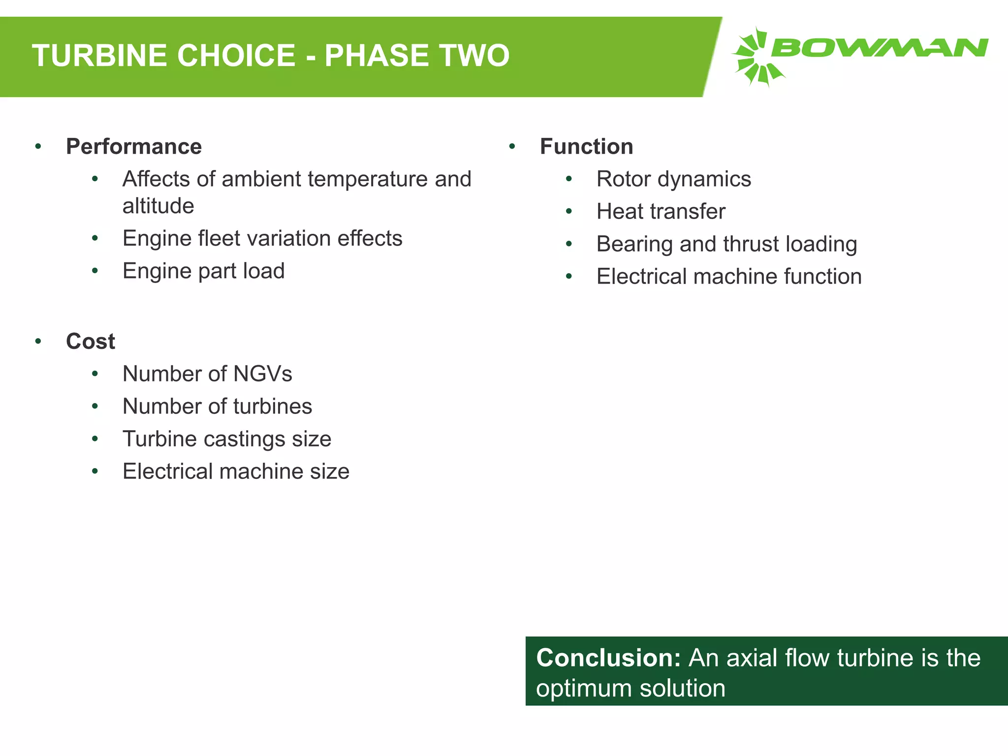TURBINE CHOICE - PHASE TWO
• Performance
• Affects of ambient temperature and
altitude
• Engine fleet variation effects
• Engine part load
• Cost
• Number of NGVs
• Number of turbines
• Turbine castings size
• Electrical machine size
• Function
• Rotor dynamics
• Heat transfer
• Bearing and thrust loading
• Electrical machine function
Conclusion: An axial flow turbine is the
optimum solution
 
