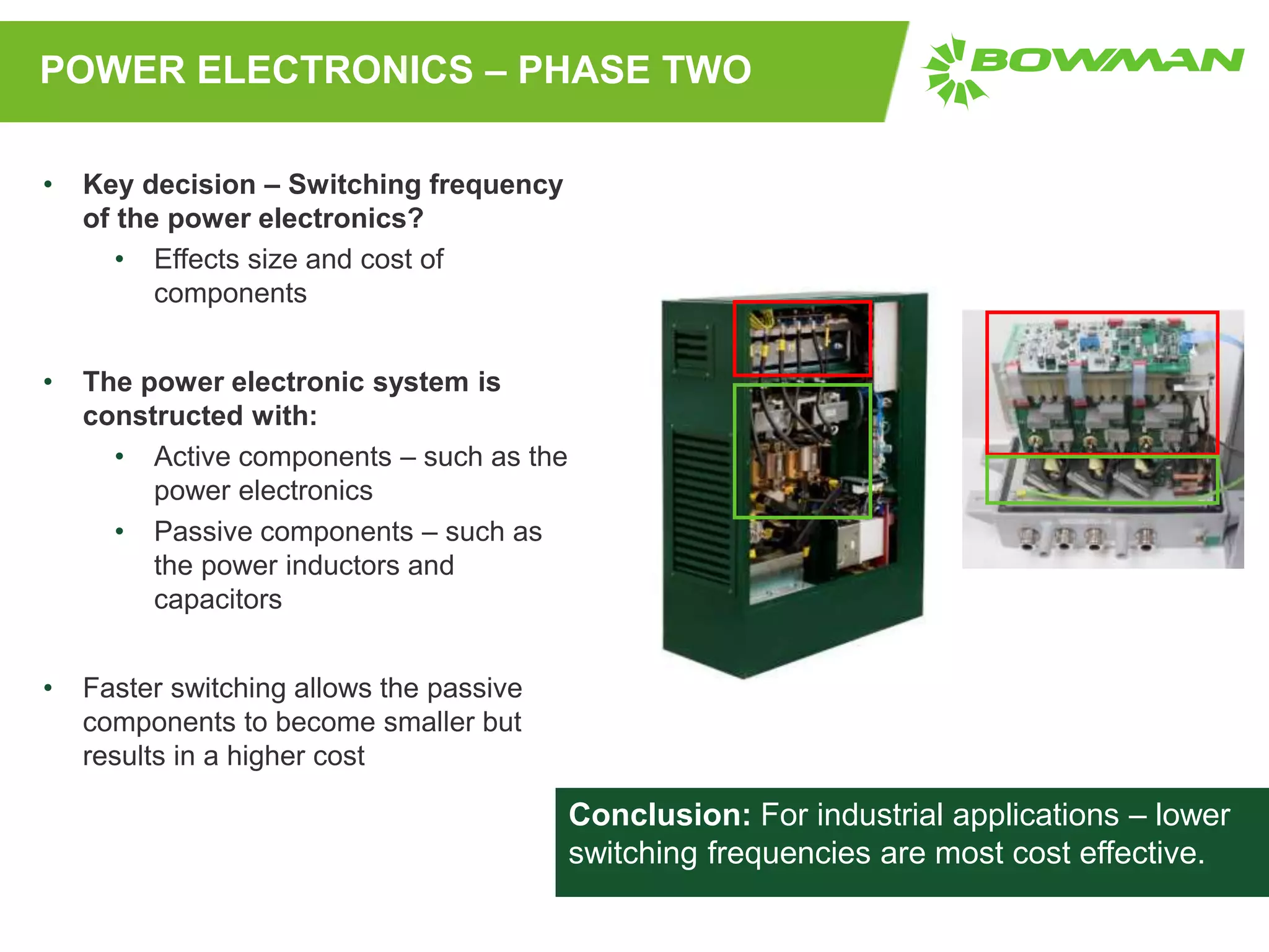 POWER ELECTRONICS – PHASE TWO
• Key decision – Switching frequency
of the power electronics?
• Effects size and cost of
components
• The power electronic system is
constructed with:
• Active components – such as the
power electronics
• Passive components – such as
the power inductors and
capacitors
• Faster switching allows the passive
components to become smaller but
results in a higher cost
Conclusion: For industrial applications – lower
switching frequencies are most cost effective.
 