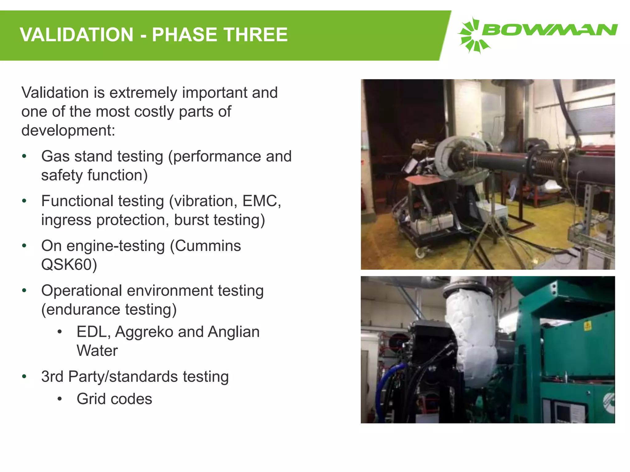 VALIDATION - PHASE THREE
Validation is extremely important and
one of the most costly parts of
development:
• Gas stand testing (performance and
safety function)
• Functional testing (vibration, EMC,
ingress protection, burst testing)
• On engine-testing (Cummins
QSK60)
• Operational environment testing
(endurance testing)
• EDL, Aggreko and Anglian
Water
• 3rd Party/standards testing
• Grid codes
 