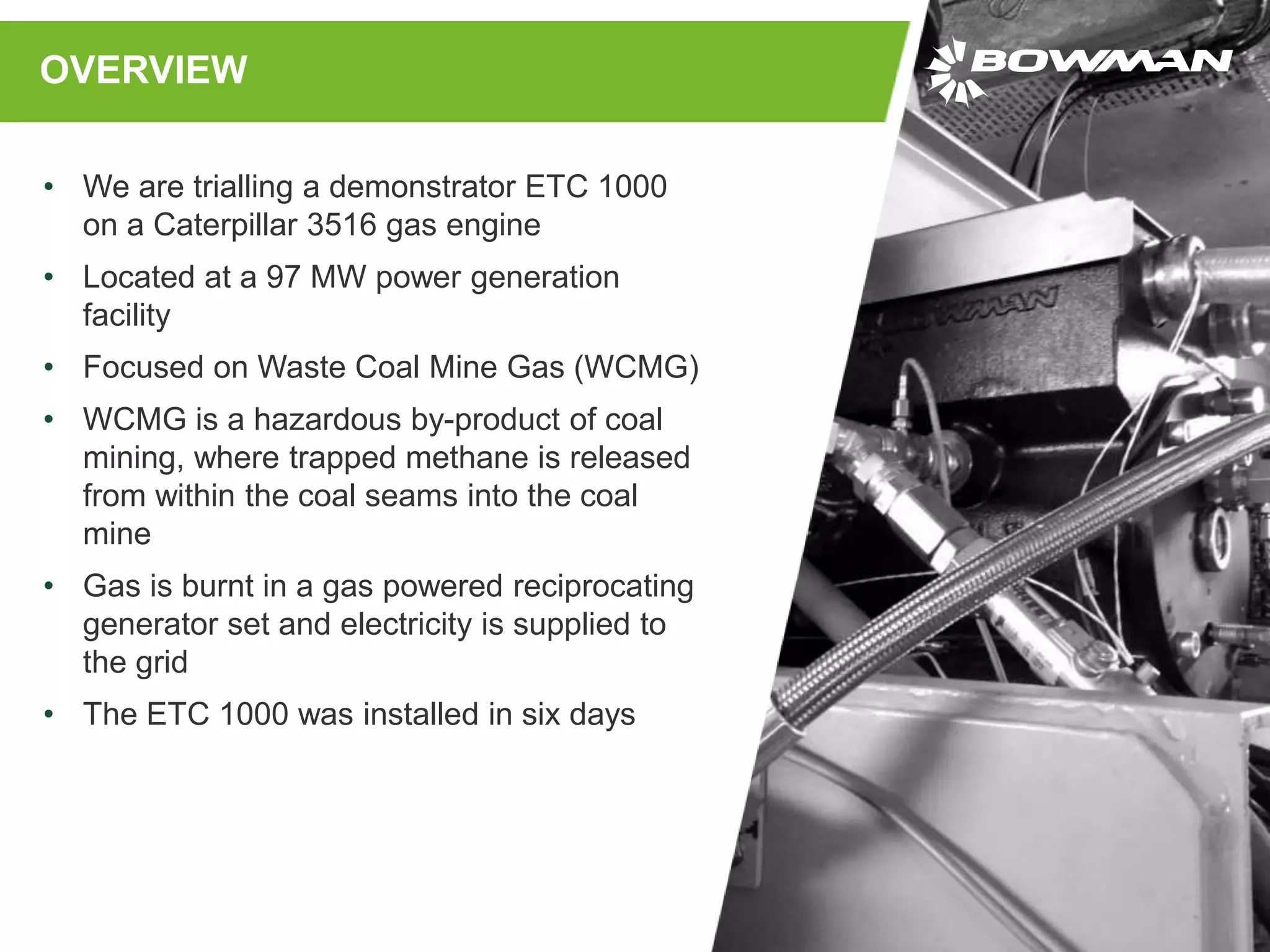 OVERVIEW
• We are trialling a demonstrator ETC 1000
on a Caterpillar 3516 gas engine
• Located at a 97 MW power generation
facility
• Focused on Waste Coal Mine Gas (WCMG)
• WCMG is a hazardous by-product of coal
mining, where trapped methane is released
from within the coal seams into the coal
mine
• Gas is burnt in a gas powered reciprocating
generator set and electricity is supplied to
the grid
• The ETC 1000 was installed in six days
 