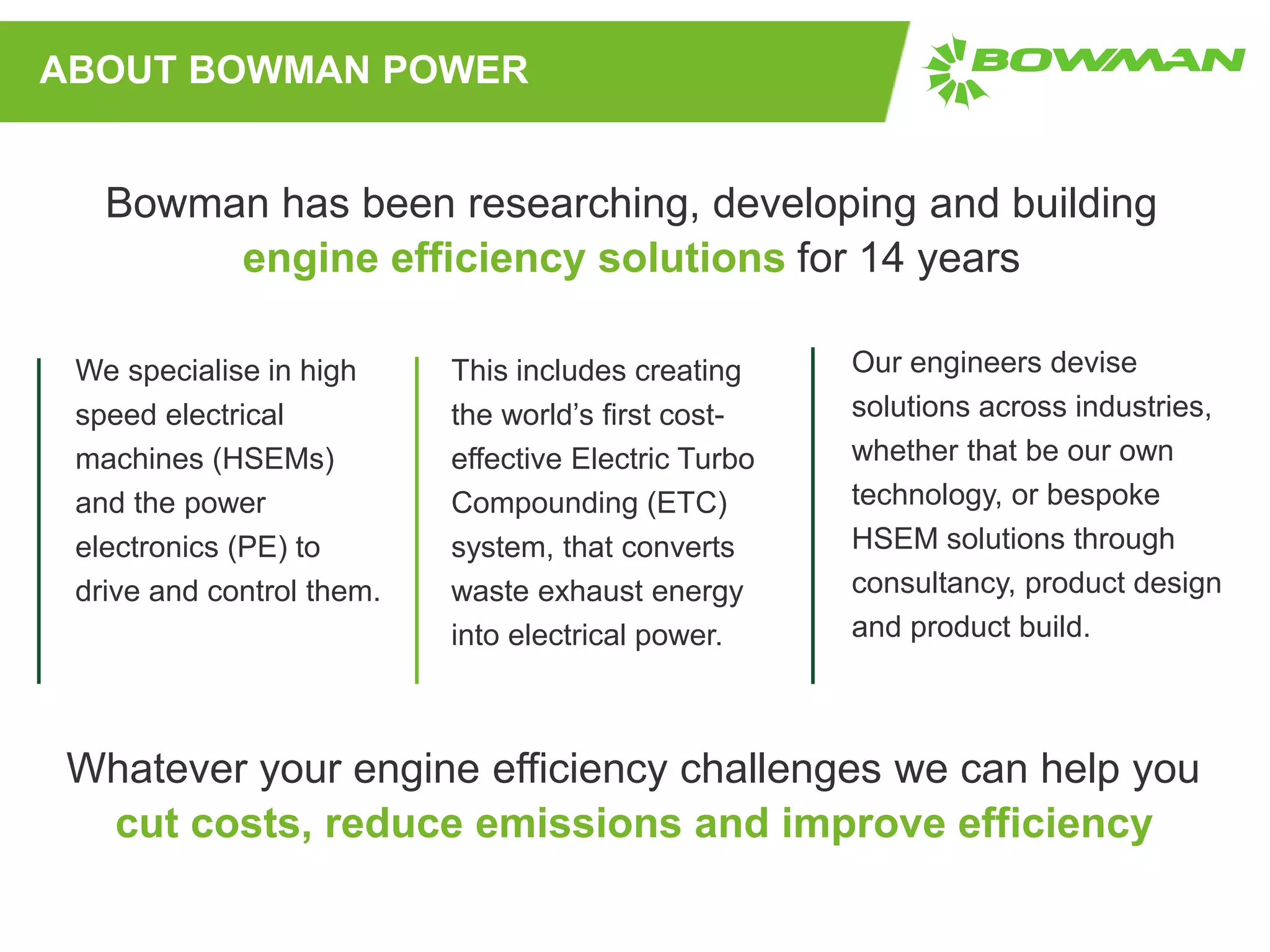 ABOUT BOWMAN POWER
We specialise in high
speed electrical
machines (HSEMs)
and the power
electronics (PE) to
drive and control them.
This includes creating
the world’s first cost-
effective Electric Turbo
Compounding (ETC)
system, that converts
waste exhaust energy
into electrical power.
Our engineers devise
solutions across industries,
whether that be our own
technology, or bespoke
HSEM solutions through
consultancy, product design
and product build.
Bowman has been researching, developing and building
engine efficiency solutions for 14 years
Whatever your engine efficiency challenges we can help you
cut costs, reduce emissions and improve efficiency
 