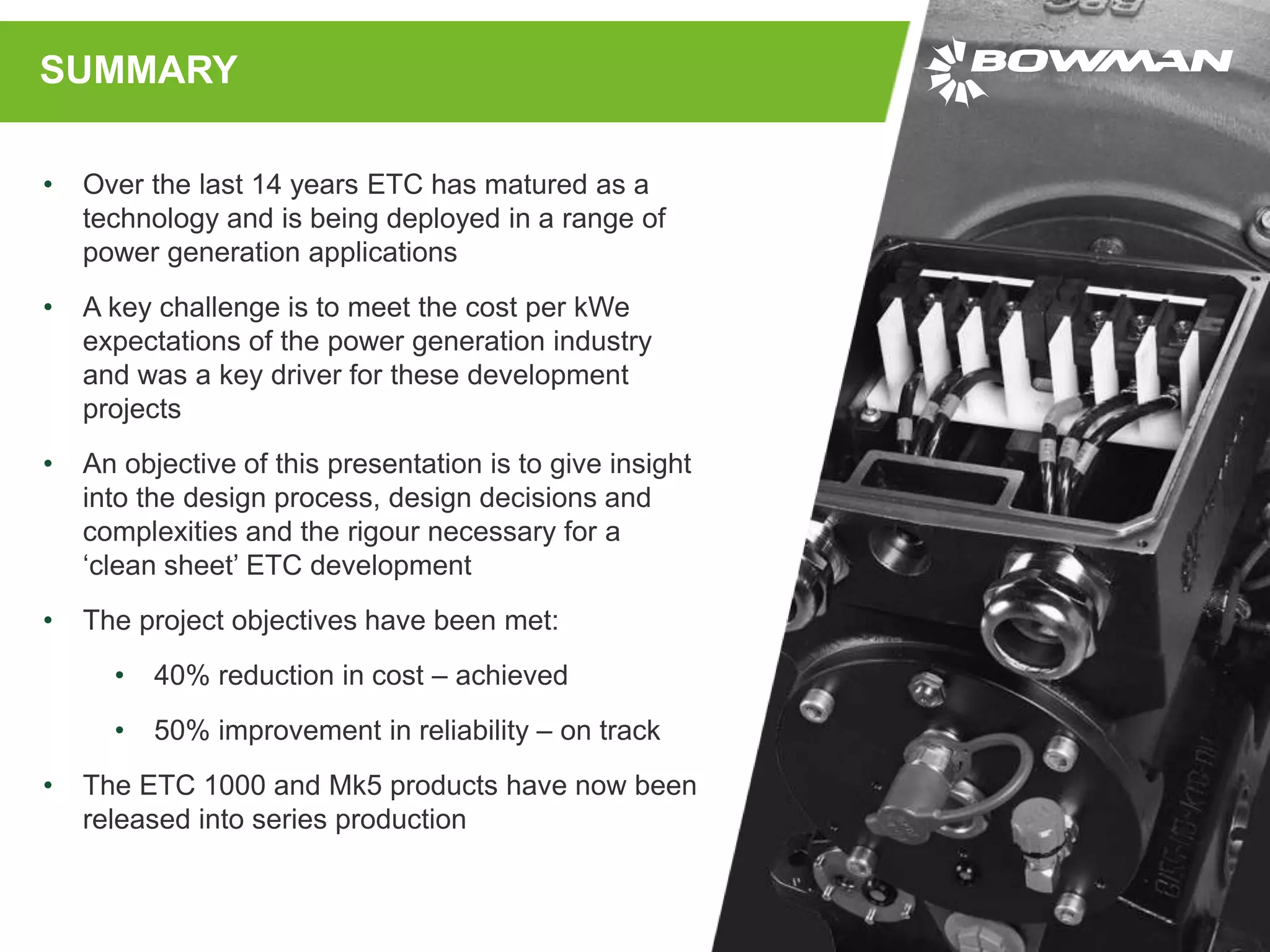 SUMMARY
• Over the last 14 years ETC has matured as a
technology and is being deployed in a range of
power generation applications
• A key challenge is to meet the cost per kWe
expectations of the power generation industry
and was a key driver for these development
projects
• An objective of this presentation is to give insight
into the design process, design decisions and
complexities and the rigour necessary for a
‘clean sheet’ ETC development
• The project objectives have been met:
• 40% reduction in cost – achieved
• 50% improvement in reliability – on track
• The ETC 1000 and Mk5 products have now been
released into series production
 