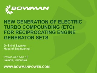 WWW.BOWMANPOWER.COM
NEW GENERATION OF ELECTRIC
TURBO COMPOUNDING (ETC)
FOR RECIPROCATING ENGINE
GENERATOR SETS
Dr Shinri Szymko
Head of Engineering
Power-Gen Asia 18
Jakarta, Indonesia
 