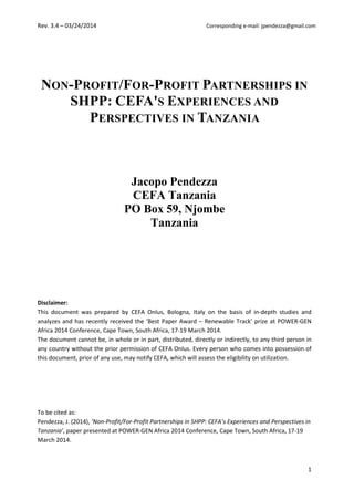 Rev. 3.4 – 03/24/2014 Corresponding e-mail: jpendezza@gmail.com
1
NON-PROFIT/FOR-PROFIT PARTNERSHIPS IN
SHPP: CEFA'S EXPERIENCES AND
PERSPECTIVES IN TANZANIA
Jacopo Pendezza
CEFA Tanzania
PO Box 59, Njombe
Tanzania
Disclaimer:
This document was prepared by CEFA Onlus, Bologna, Italy on the basis of in-depth studies and
analyzes and has recently received the ‘Best Paper Award – Renewable Track’ prize at POWER-GEN
Africa 2014 Conference, Cape Town, South Africa, 17-19 March 2014.
The document cannot be, in whole or in part, distributed, directly or indirectly, to any third person in
any country without the prior permission of CEFA Onlus. Every person who comes into possession of
this document, prior of any use, may notify CEFA, which will assess the eligibility on utilization.
To be cited as:
Pendezza, J. (2014), ‘Non-Profit/For-Profit Partnerships in SHPP: CEFA’s Experiences and Perspectives in
Tanzania’, paper presented at POWER-GEN Africa 2014 Conference, Cape Town, South Africa, 17-19
March 2014.
 