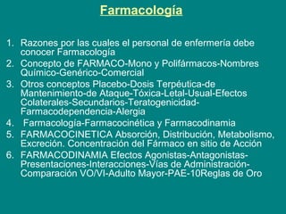 Farmacología
1. Razones por las cuales el personal de enfermería debe
conocer Farmacología
2. Concepto de FARMACO-Mono y Polifármacos-Nombres
Químico-Genérico-Comercial
3. Otros conceptos Placebo-Dosis Terpéutica-de
Mantenimiento-de Ataque-Tóxica-Letal-Usual-Efectos
Colaterales-Secundarios-Teratogenicidad-
Farmacodependencia-Alergia
4. Farmacología-Farmacocinética y Farmacodinamia
5. FARMACOCINETICA Absorción, Distribución, Metabolismo,
Excreción. Concentración del Fármaco en sitio de Acción
6. FARMACODINAMIA Efectos Agonistas-Antagonistas-
Presentaciones-Interacciones-Vías de Administración-
Comparación VO/VI-Adulto Mayor-PAE-10Reglas de Oro
 