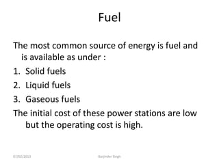 Fuel
The most common source of energy is fuel and
is available as under :
1. Solid fuels
2. Liquid fuels
3. Gaseous fuels
The initial cost of these power stations are low
but the operating cost is high.
07/02/2013 Barjinder Singh
 