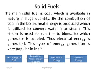 Solid Fuels
The main solid fuel is coal, which is available in
nature in huge quantity. By the combustion of
coal in the boiler, heat energy is produced which
is utilized to convert water into steam. This
steam is used to run the turbines, to which
generator is coupled. Thus electrical energy is
generated. This type of energy generation is
very popular in India.
Heat energy of
Coal
Potential or
Kinetic energy
of steam
Mechanical
Energy
Electrical
Energy
07/02/2013 Barjinder Singh
 