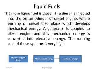 liquid Fuels
The main liquid fuel is diesel. The diesel is injected
into the piston cylinder of diesel engine, where
burning of diesel take place which develops
mechanical energy. A generator is coupled to
diesel engine and this mechanical energy is
converted into electrical energy. The running
cost of these systems is very high.
Heat energy of
diesel
Mechanical Energy Electrical Energy
07/02/2013 Barjinder Singh
 