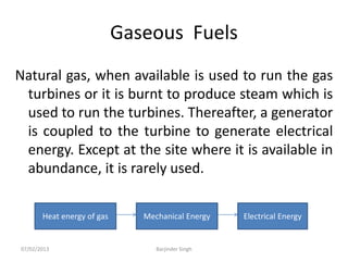 Gaseous Fuels
Natural gas, when available is used to run the gas
turbines or it is burnt to produce steam which is
used to run the turbines. Thereafter, a generator
is coupled to the turbine to generate electrical
energy. Except at the site where it is available in
abundance, it is rarely used.
Heat energy of gas Mechanical Energy Electrical Energy
07/02/2013 Barjinder Singh
 