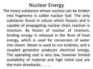 Nuclear Energy
The heavy substance whose nucleus can be broken
into fragments is called nuclear fuel. The only
substance found in nature which fissions and is
capable of propagating nuclear chain reaction is
Uranium. By fission of nuclear of Uranium,
binding energy is released in the form of heat
energy, which is used for conversion of water
into steam. Steam is used to run turbines, and a
coupled generator produces electrical energy.
The operating cost is very low, however limited
availability of material and high initial cost are
the main drawbacks.
07/02/2013 Barjinder Singh
 