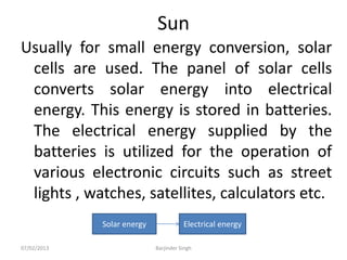 Sun
Usually for small energy conversion, solar
cells are used. The panel of solar cells
converts solar energy into electrical
energy. This energy is stored in batteries.
The electrical energy supplied by the
batteries is utilized for the operation of
various electronic circuits such as street
lights , watches, satellites, calculators etc.
Solar energy Electrical energy
07/02/2013 Barjinder Singh
 