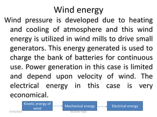 Wind energy
Wind pressure is developed due to heating
and cooling of atmosphere and this wind
energy is utilized in wind mills to drive small
generators. This energy generated is used to
charge the bank of batteries for continuous
use. Power generation in this case is limited
and depend upon velocity of wind. The
electrical energy in this case is very
economical.
Kinetic energy of
wind
Mechanical energy Electrical energy
07/02/2013 Barjinder Singh
 