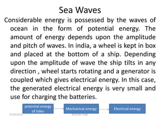 Sea Waves
Considerable energy is possessed by the waves of
ocean in the form of potential energy. The
amount of energy depends upon the amplitude
and pitch of waves. In india, a wheel is kept in box
and placed at the bottom of a ship. Depending
upon the amplitude of wave the ship tilts in any
direction , wheel starts rotating and a generator is
coupled which gives electrical energy. In this case,
the generated electrical energy is very small and
use for charging the batteries.
potential energy
of tides
Mechanical energy Electrical energy
07/02/2013 Barjinder Singh
 