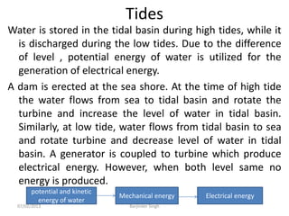 Tides
Water is stored in the tidal basin during high tides, while it
is discharged during the low tides. Due to the difference
of level , potential energy of water is utilized for the
generation of electrical energy.
A dam is erected at the sea shore. At the time of high tide
the water flows from sea to tidal basin and rotate the
turbine and increase the level of water in tidal basin.
Similarly, at low tide, water flows from tidal basin to sea
and rotate turbine and decrease level of water in tidal
basin. A generator is coupled to turbine which produce
electrical energy. However, when both level same no
energy is produced.
potential and kinetic
energy of water
Mechanical energy Electrical energy
07/02/2013 Barjinder Singh
 