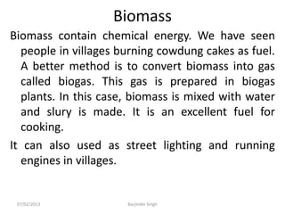 Biomass
Biomass contain chemical energy. We have seen
people in villages burning cowdung cakes as fuel.
A better method is to convert biomass into gas
called biogas. This gas is prepared in biogas
plants. In this case, biomass is mixed with water
and slury is made. It is an excellent fuel for
cooking.
It can also used as street lighting and running
engines in villages.
07/02/2013 Barjinder Singh
 