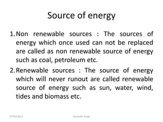 Source of energy
1.Non renewable sources : The sources of
energy which once used can not be replaced
are called as non renewable source of energy
such as coal, petroleum etc.
2.Renewable sources : The source of energy
which will never runout are called renewable
source of energy such as sun, water, wind,
tides and biomass etc.
07/02/2013 Barjinder Singh
 