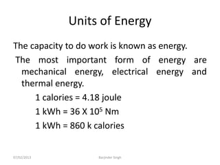 Units of Energy
The capacity to do work is known as energy.
The most important form of energy are
mechanical energy, electrical energy and
thermal energy.
1 calories = 4.18 joule
1 kWh = 36 X 105 Nm
1 kWh = 860 k calories
07/02/2013 Barjinder Singh
 
