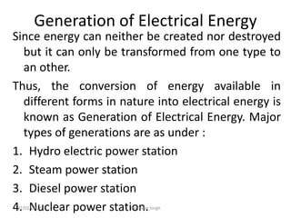 Generation of Electrical Energy
Since energy can neither be created nor destroyed
but it can only be transformed from one type to
an other.
Thus, the conversion of energy available in
different forms in nature into electrical energy is
known as Generation of Electrical Energy. Major
types of generations are as under :
1. Hydro electric power station
2. Steam power station
3. Diesel power station
4. Nuclear power station.
07/02/2013 Barjinder Singh
 