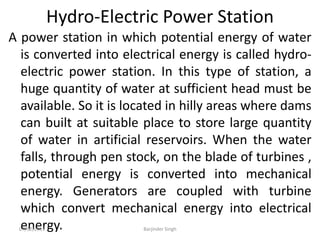 Hydro-Electric Power Station
A power station in which potential energy of water
is converted into electrical energy is called hydro-
electric power station. In this type of station, a
huge quantity of water at sufficient head must be
available. So it is located in hilly areas where dams
can built at suitable place to store large quantity
of water in artificial reservoirs. When the water
falls, through pen stock, on the blade of turbines ,
potential energy is converted into mechanical
energy. Generators are coupled with turbine
which convert mechanical energy into electrical
energy.
07/02/2013 Barjinder Singh
 