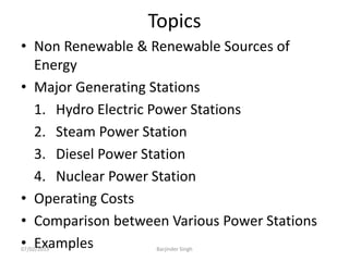 Topics
• Non Renewable & Renewable Sources of
Energy
• Major Generating Stations
1. Hydro Electric Power Stations
2. Steam Power Station
3. Diesel Power Station
4. Nuclear Power Station
• Operating Costs
• Comparison between Various Power Stations
• Examples
07/02/2013 Barjinder Singh
 
