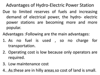 Advantages of Hydro-Electric Power Station
Due to limited reserves of fuels and increasing
demand of electrical power, the hydro- electric
power stations are becoming more and more
popular.
Advantages :Following are the main advantages:
1. As no fuel is used , so no charge for
transportation.
2. Operating cost is low because only operators are
required.
3. Low maintenance cost
4. As these are in hilly areas so cost of land is small.
07/02/2013 Barjinder Singh
 