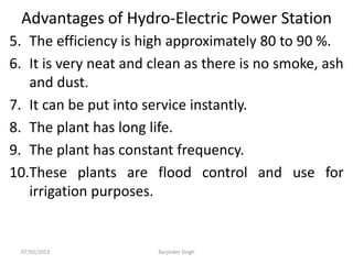 Advantages of Hydro-Electric Power Station
5. The efficiency is high approximately 80 to 90 %.
6. It is very neat and clean as there is no smoke, ash
and dust.
7. It can be put into service instantly.
8. The plant has long life.
9. The plant has constant frequency.
10.These plants are flood control and use for
irrigation purposes.
07/02/2013 Barjinder Singh
 
