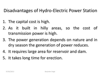 Disadvantages of Hydro-Electric Power Station
1. The capital cost is high.
2. As it built in hilly areas, so the cost of
transmission power is high.
3. The power generation depends on nature and in
dry season the generation of power reduces.
4. It requires large area for reservoir and dam.
5. It takes long time for erection.
07/02/2013 Barjinder Singh
 