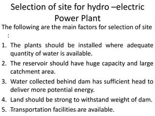 Selection of site for hydro –electric
Power Plant
The following are the main factors for selection of site
:
1. The plants should be installed where adequate
quantity of water is available.
2. The reservoir should have huge capacity and large
catchment area.
3. Water collected behind dam has sufficient head to
deliver more potential energy.
4. Land should be strong to withstand weight of dam.
5. Transportation facilities are available.
07/02/2013 Barjinder Singh
 