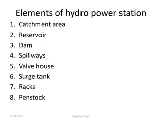 Elements of hydro power station
1. Catchment area
2. Reservoir
3. Dam
4. Spillways
5. Valve house
6. Surge tank
7. Racks
8. Penstock
07/02/2013 Barjinder Singh
 