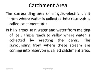 Catchment Area
The surrounding area of a hydro-electric plant
from where water is collected into reservoir is
called catchment area.
In hilly areas, rain water and water from melting
of ice . These reach to valley where water is
collected by erecting the dams. The
surrounding from where these stream are
coming into reservoir is called catchment area.
07/02/2013 Barjinder Singh
 