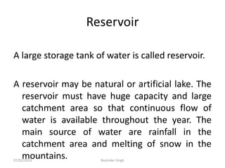 Reservoir
A large storage tank of water is called reservoir.
A reservoir may be natural or artificial lake. The
reservoir must have huge capacity and large
catchment area so that continuous flow of
water is available throughout the year. The
main source of water are rainfall in the
catchment area and melting of snow in the
mountains.
07/02/2013 Barjinder Singh
 