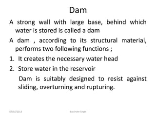 Dam
A strong wall with large base, behind which
water is stored is called a dam
A dam , according to its structural material,
performs two following functions ;
1. It creates the necessary water head
2. Store water in the reservoir
Dam is suitably designed to resist against
sliding, overturning and rupturing.
07/02/2013 Barjinder Singh
 