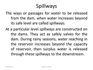 Spillways
The ways or passages for water to be released
from the dam, when water increases beyond
its safe level are called spillways.
At a particular level spillways are constructed on
the dams. They act as safely valves for the
dam. During rainy seasons, water reaching in
the reservoir increases beyond the capacity
of reservoir, then surplus water is released
through these spillways to the downstream.
07/02/2013 Barjinder Singh
 
