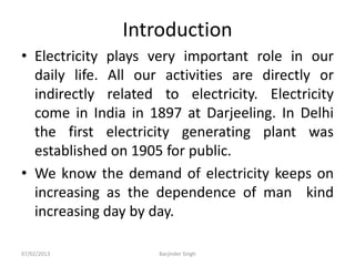 Introduction
• Electricity plays very important role in our
daily life. All our activities are directly or
indirectly related to electricity. Electricity
come in India in 1897 at Darjeeling. In Delhi
the first electricity generating plant was
established on 1905 for public.
• We know the demand of electricity keeps on
increasing as the dependence of man kind
increasing day by day.
07/02/2013 Barjinder Singh
 