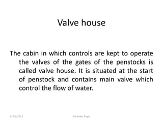 Valve house
The cabin in which controls are kept to operate
the valves of the gates of the penstocks is
called valve house. It is situated at the start
of penstock and contains main valve which
control the flow of water.
07/02/2013 Barjinder Singh
 
