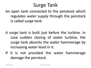 Surge Tank
An open tank connected to the penstock which
regulates water supply through the penstock
is called surge tank.
A surge tank is built just before the turbine. In
case sudden closing of water turbine, the
surge tank absorbs the water hammerage by
increasing water level in it.
If it is not provided the water hammerage
damage the penstock.
07/02/2013 Barjinder Singh
 