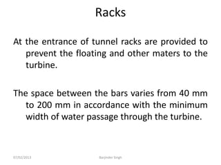 Racks
At the entrance of tunnel racks are provided to
prevent the floating and other maters to the
turbine.
The space between the bars varies from 40 mm
to 200 mm in accordance with the minimum
width of water passage through the turbine.
07/02/2013 Barjinder Singh
 