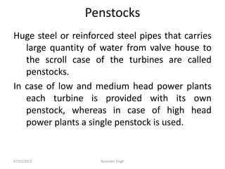 Penstocks
Huge steel or reinforced steel pipes that carries
large quantity of water from valve house to
the scroll case of the turbines are called
penstocks.
In case of low and medium head power plants
each turbine is provided with its own
penstock, whereas in case of high head
power plants a single penstock is used.
07/02/2013 Barjinder Singh
 