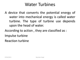 Water Turbines
A device that converts the potential energy of
water into mechanical energy is called water
turbine. The type of turbine use depends
upon the head of water.
According to action , they are classified as :
Impulse turbine
Reaction turbine
07/02/2013 Barjinder Singh
 